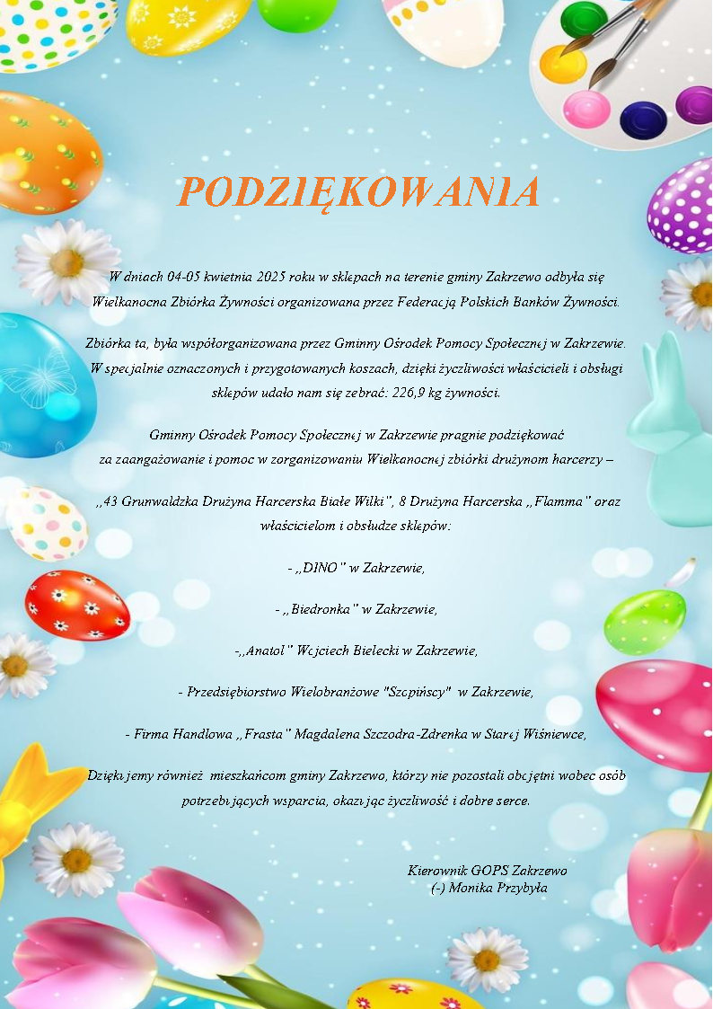 PODZIĘKOWANIA  W dniach 04-05 kwietnia 2025 roku w sklepach na terenie gminy Zakrzewo odbyła się                         Wielkanocna Zbiórka Żywności organizowana przez Federacją Polskich Banków Żywności. Zbiórka ta, była współorganizowana przez Gminny Ośrodek Pomocy Społecznej w Zakrzewie. W specjalnie oznaczonych i przygotowanych koszach, dzięki życzliwości właścicieli i obsługi sklepów udało nam się zebrać: 226,9 kg żywności. Gminny Ośrodek Pomocy Społecznej w Zakrzewie pragnie podziękować  za zaangażowanie i pomoc w zorganizowaniu Wielkanocnej zbiórki drużynom harcerzy –  ,,43 Grunwaldzka Drużyna Harcerska Białe Wilki”, 8 Drużyna Harcerska „Flamma” oraz  właścicielom i obsłudze sklepów: - „DINO” w Zakrzewie, - „Biedronka” w Zakrzewie, -,,Anatol” Wojciech Bielecki w Zakrzewie, - Przedsiębiorstwo Wielobranżowe "Szopińscy"  w Zakrzewie, - Firma Handlowa „Frasta” Magdalena Szczodra-Zdrenka w Starej Wiśniewce, Dziękujemy również  mieszkańcom gminy Zakrzewo, którzy nie pozostali obojętni wobec osób potrzebujących wsparcia, okazując życzliwość i dobre serce. Kierownik GOPS Zakrzewo (-) Monika Przybyła